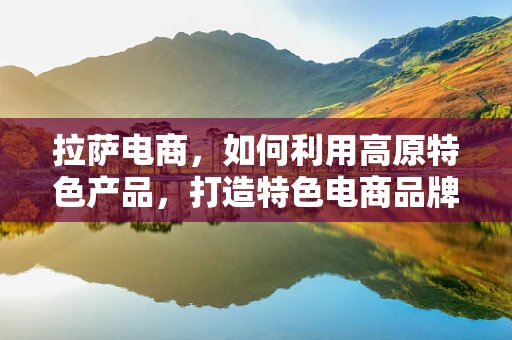 拉萨电商，如何利用高原特色产品，打造特色电商品牌？