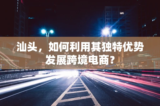 汕头，如何利用其独特优势发展跨境电商？