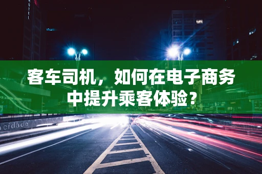 客车司机，如何在电子商务中提升乘客体验？
