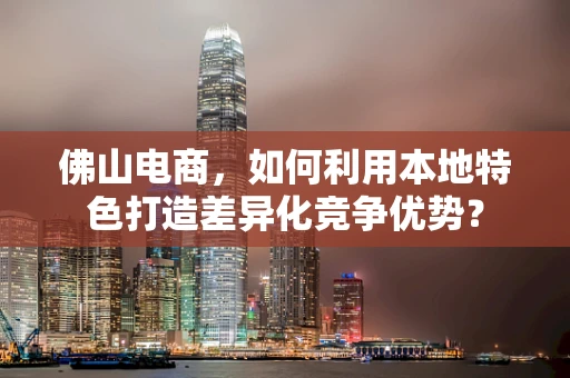 佛山电商，如何利用本地特色打造差异化竞争优势？