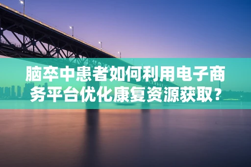 脑卒中患者如何利用电子商务平台优化康复资源获取？