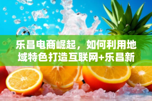 乐昌电商崛起，如何利用地域特色打造互联网+乐昌新模式？