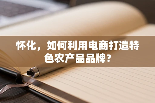 怀化，如何利用电商打造特色农产品品牌？
