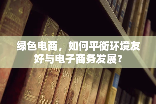 绿色电商，如何平衡环境友好与电子商务发展？