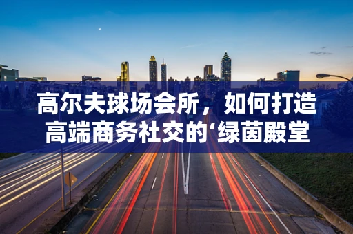高尔夫球场会所，如何打造高端商务社交的‘绿茵殿堂’？