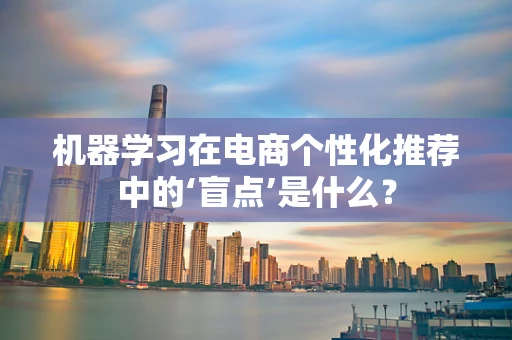 机器学习在电商个性化推荐中的‘盲点’是什么？
