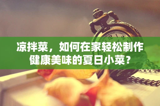 凉拌菜，如何在家轻松制作健康美味的夏日小菜？