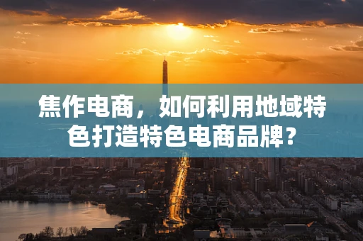 焦作电商，如何利用地域特色打造特色电商品牌？