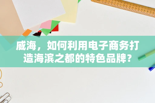 威海，如何利用电子商务打造海滨之都的特色品牌？