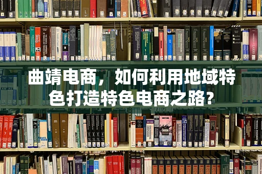 曲靖电商，如何利用地域特色打造特色电商之路？