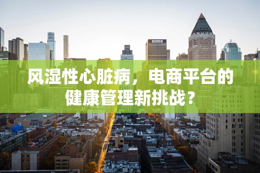 风湿性心脏病，电商平台的健康管理新挑战？