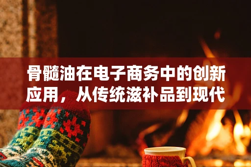 骨髓油在电子商务中的创新应用，从传统滋补品到现代健康科技产品的转型？