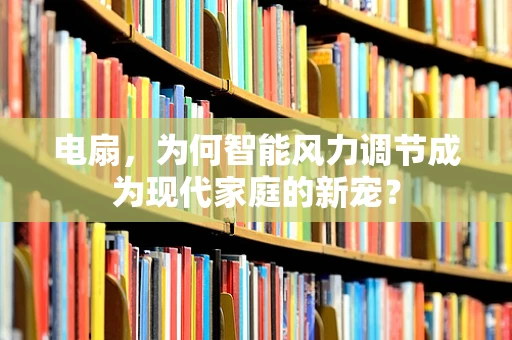 电扇，为何智能风力调节成为现代家庭的新宠？