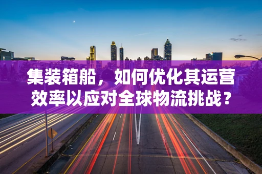 集装箱船，如何优化其运营效率以应对全球物流挑战？