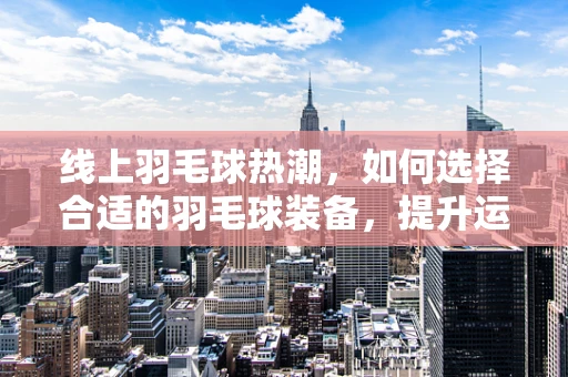 线上羽毛球热潮，如何选择合适的羽毛球装备，提升运动体验？