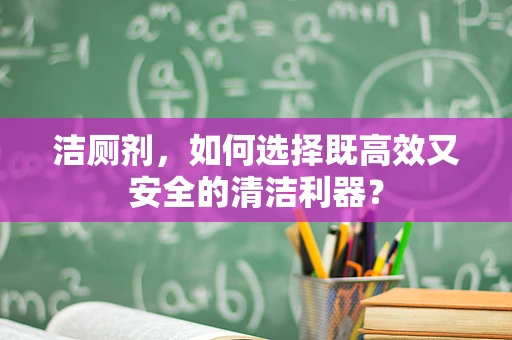 洁厕剂，如何选择既高效又安全的清洁利器？