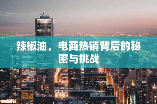 辣椒油，电商热销背后的秘密与挑战