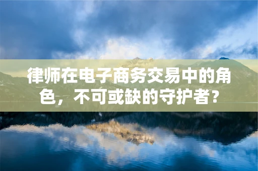 律师在电子商务交易中的角色，不可或缺的守护者？