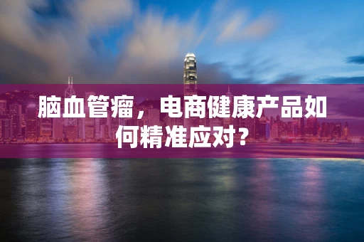 脑血管瘤，电商健康产品如何精准应对？