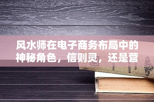 风水师在电子商务布局中的神秘角色，信则灵，还是营销噱头？