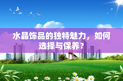 水晶饰品的独特魅力，如何选择与保养？