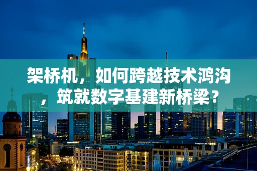 架桥机，如何跨越技术鸿沟，筑就数字基建新桥梁？