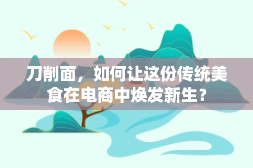 刀削面，如何让这份传统美食在电商中焕发新生？