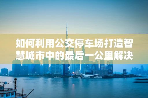 如何利用公交停车场打造智慧城市中的最后一公里解决方案？