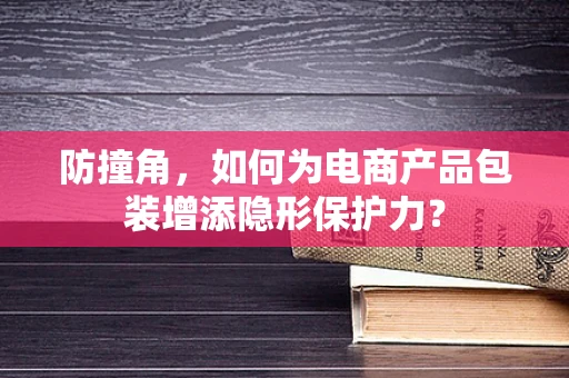 防撞角，如何为电商产品包装增添隐形保护力？