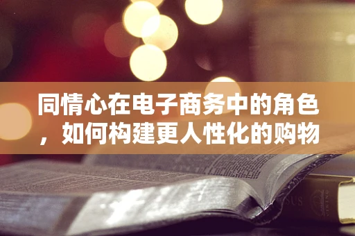 同情心在电子商务中的角色，如何构建更人性化的购物体验？