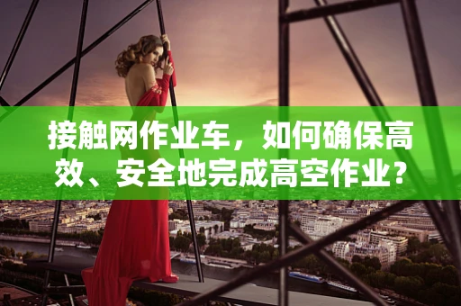 接触网作业车，如何确保高效、安全地完成高空作业？