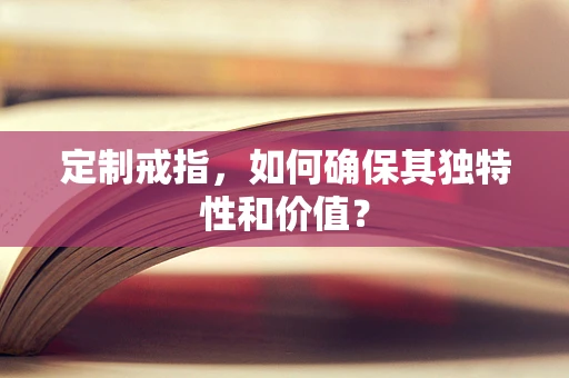 定制戒指，如何确保其独特性和价值？