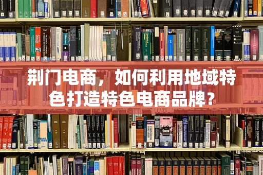 荆门电商，如何利用地域特色打造特色电商品牌？