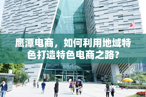 鹰潭电商，如何利用地域特色打造特色电商之路？