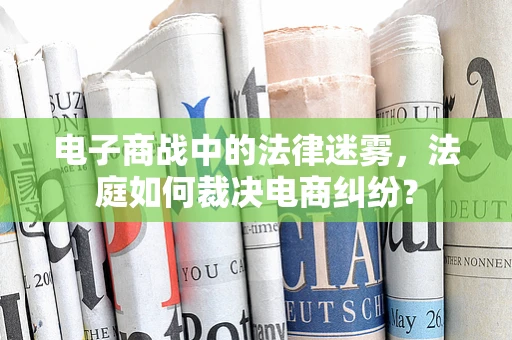 电子商战中的法律迷雾，法庭如何裁决电商纠纷？