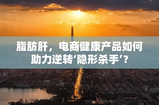 脂肪肝，电商健康产品如何助力逆转‘隐形杀手’？