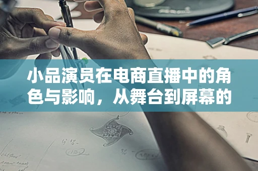 小品演员在电商直播中的角色与影响，从舞台到屏幕的跨界？