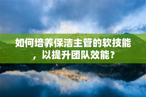如何培养保洁主管的软技能，以提升团队效能？