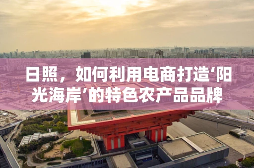 日照，如何利用电商打造‘阳光海岸’的特色农产品品牌？