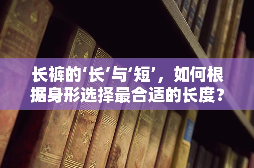 长裤的‘长’与‘短’，如何根据身形选择最合适的长度？
