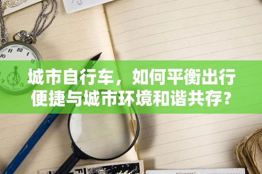 城市自行车，如何平衡出行便捷与城市环境和谐共存？