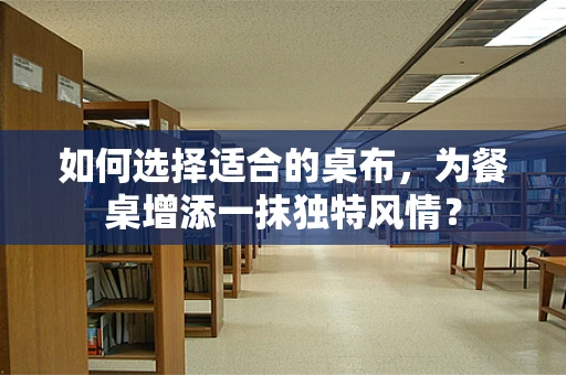 如何选择适合的桌布，为餐桌增添一抹独特风情？