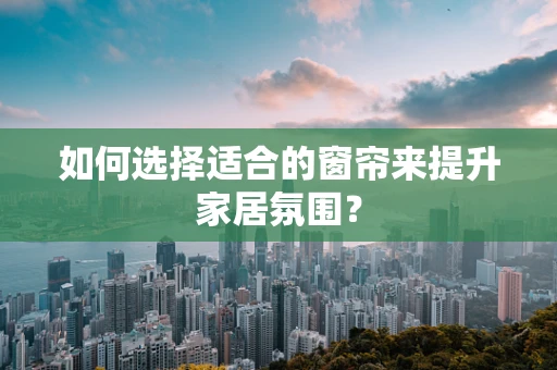 如何选择适合的窗帘来提升家居氛围？