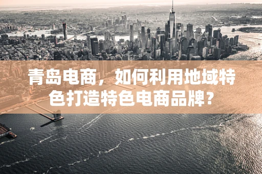 青岛电商，如何利用地域特色打造特色电商品牌？