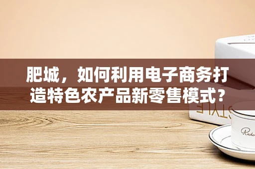 肥城，如何利用电子商务打造特色农产品新零售模式？