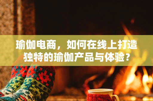 瑜伽电商，如何在线上打造独特的瑜伽产品与体验？