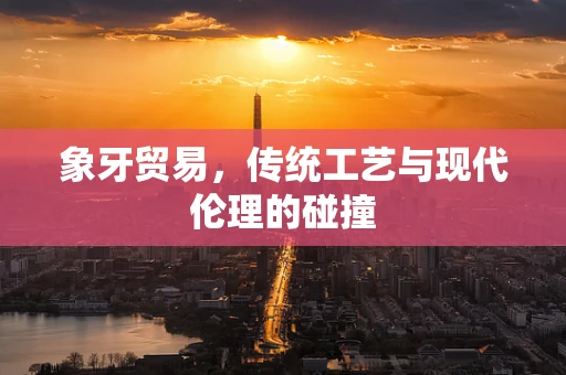 象牙贸易，传统工艺与现代伦理的碰撞