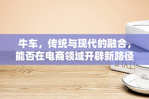 牛车，传统与现代的融合，能否在电商领域开辟新路径？