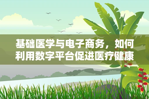 基础医学与电子商务，如何利用数字平台促进医疗健康知识普及？