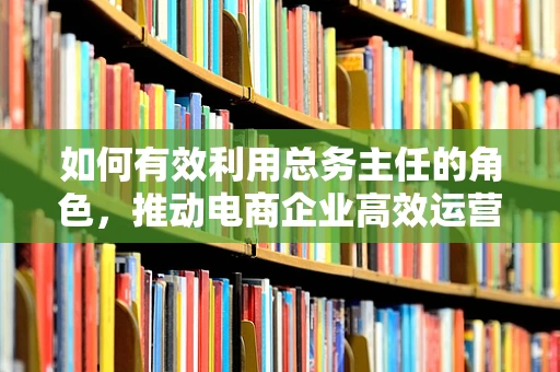 如何有效利用总务主任的角色，推动电商企业高效运营？